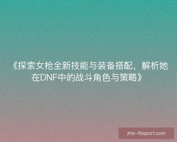 《探索女枪全新技能与装备搭配，解析她在DNF中的战斗角色与策略》