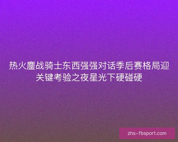 热火鏖战骑士东西强强对话季后赛格局迎关键考验之夜星光下硬碰硬